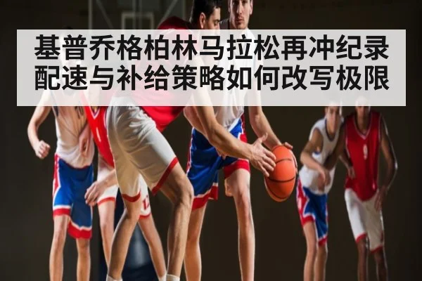 基普乔格柏林马拉松再冲纪录 配速与补给策略如何改写极限